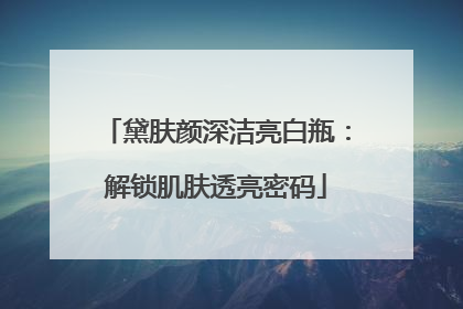 黛肤颜深洁亮白瓶：解锁肌肤透亮密码